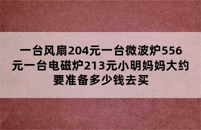 一台风扇204元一台微波炉556元一台电磁炉213元小明妈妈大约要准备多少钱去买