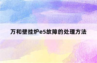 万和壁挂炉e5故障的处理方法