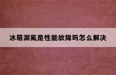 冰箱漏氟是性能故障吗怎么解决