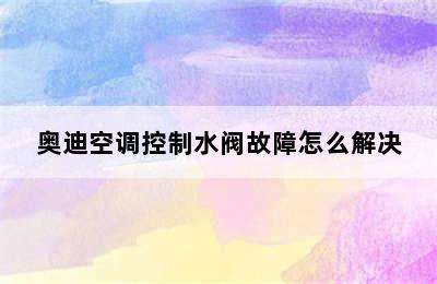 奥迪空调控制水阀故障怎么解决