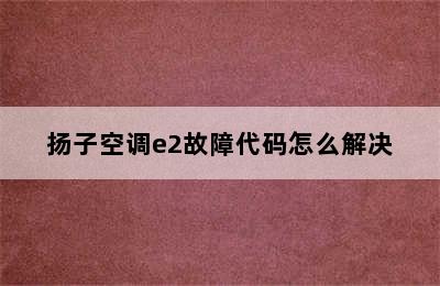 扬子空调e2故障代码怎么解决