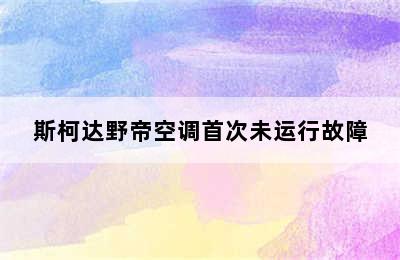 斯柯达野帝空调首次未运行故障