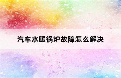 汽车水暖锅炉故障怎么解决