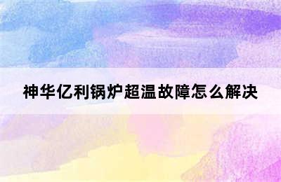 神华亿利锅炉超温故障怎么解决