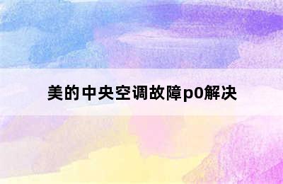 美的中央空调故障p0解决